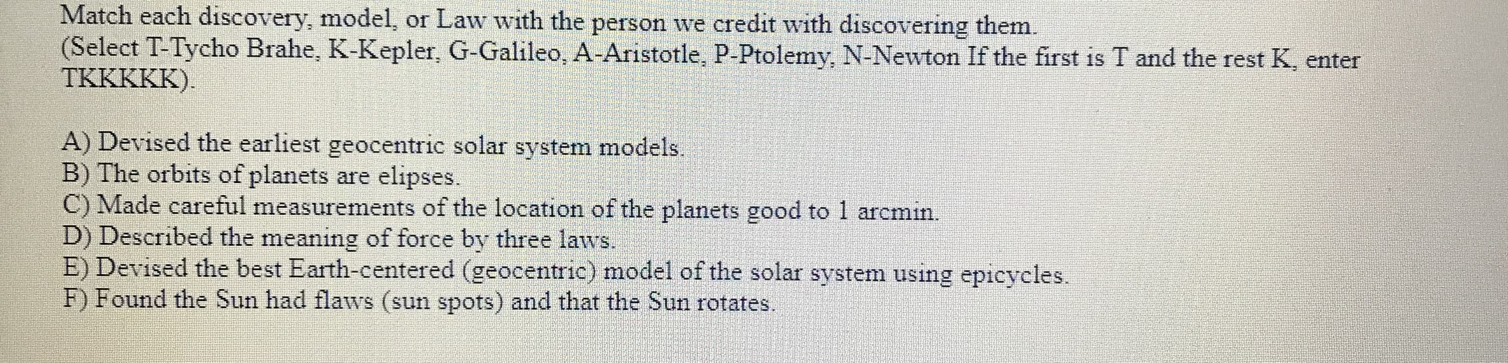 Match each discovery, model, or Law with the person we credit with discovering them
(Select T-Tycho Brahe, K-Kepler, G-Galileo, A-Aristotle, P-Ptolemy, N-Newton If the first is T and the rest K, enter
TKKKKK)
A) Devised the earliest geocentric solar system models
B) The orbits of planets are
C) Made careful measurements of the location of the planets good to 1 arcmin.
D) Described the meaning of force by three laws.
E) Devised the best Earth-centered (geocentric) model of the solar system using epicycles
F) Found the Sun had flaws (sun spots) and that the Sun rotates.
elipses
