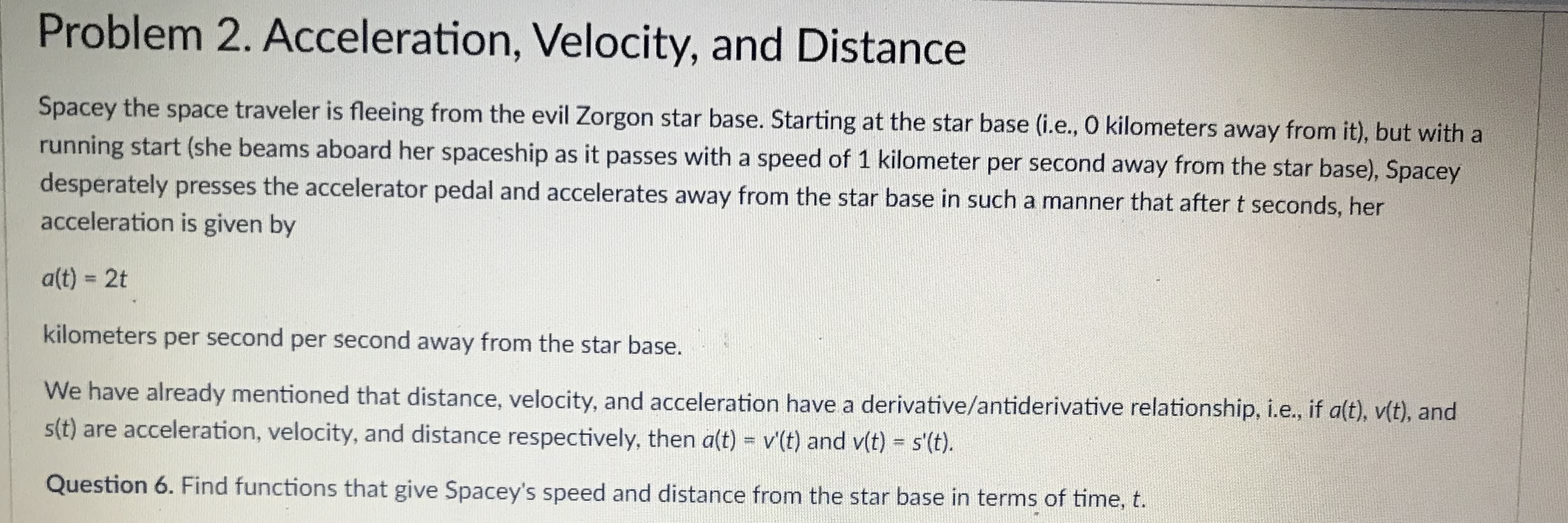 Problem 2. Acceleration, Velocity, and Distance
Spacey the space traveler is fleeing from the evil Zorgon star base. Starting at the star base (i.e., O kilometers away from it), but with a
running start (she beams aboard h
desperately presses the accelerator pedal and accelerates away from the star base in such a manner that after t seconds, her
acceleration is given by
er spaceship as it passes with a speed of 1 kilometer per second away from the star base), Spacey
alt) - 2t
kilometers per second per second away from the star base.
We have already mentioned that distance, velocity, and acceleration
st) are acceleration, velocity, and distance respectively, then aft) - vt) and v(t)-st.
Question 6. Find functions that give Spacey's speed and distance from the star base in terms of time, t.
have a derivative/antiderivative relationship, i.e, if alt), vit), and
