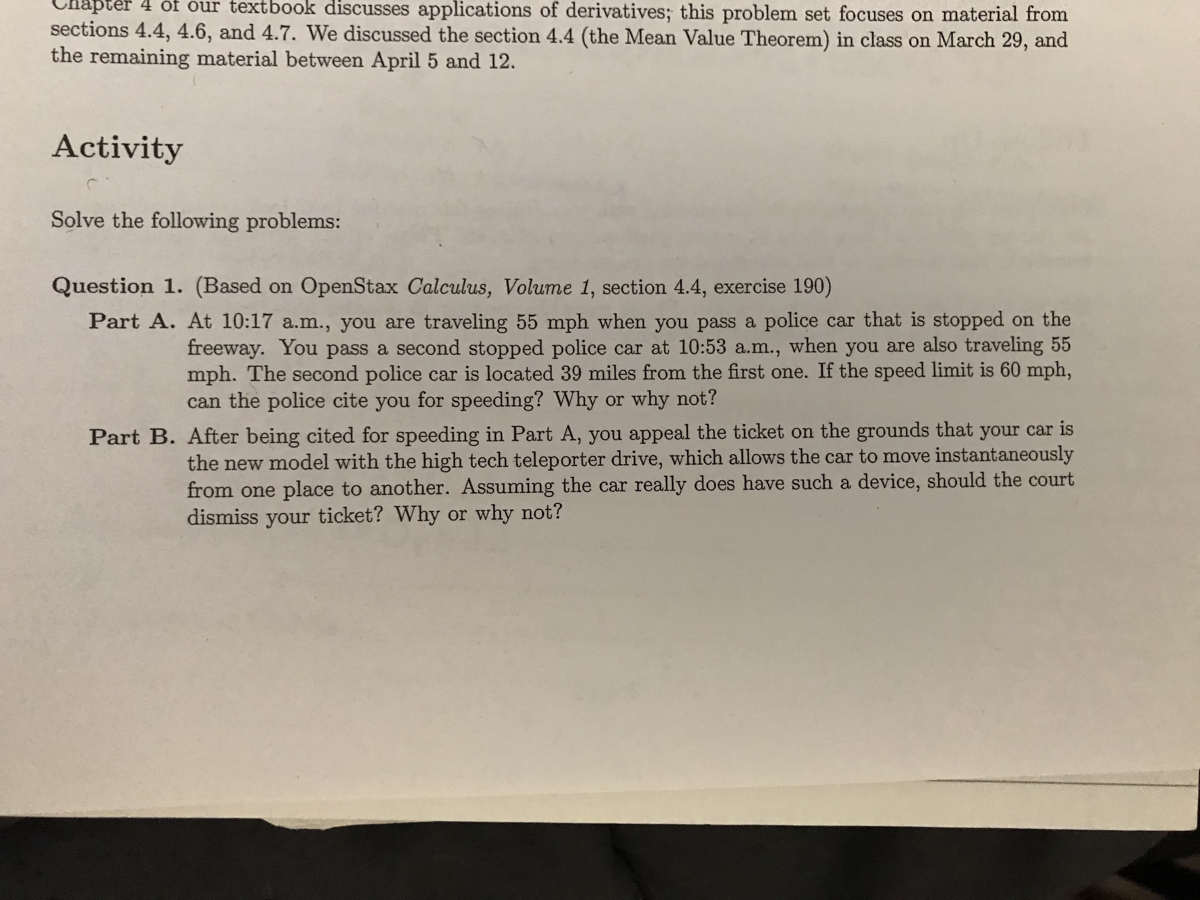 Chapter
textbook
of derivatives; this problem set focuses on material from
4
ot our
discusses
applications
sections 4.4, 4.6, and 4.7. We discussed the section 4.4 (the Mean Value Theorem) in class on March 29, and
the remaining material between April 5 and 12.
Activity
Solve the following problems:
Question 1. (Based on OpenStax Calculus, Volume 1, section 4.4, exercise 190)
Part A. At 10:17 a.m., you are traveling 55 mph when you pass a police car that is stopped on the
freeway. You pass a second stopped police car at 10:53 a.m., when you are also traveling 55
mph. The second police car is located 39 miles from the first one. If the speed limit is 60 mph,
can the police cite you for speeding? Why or why not?
Part B. After being cited for speeding in Part A, you appeal the ticket on the grounds that your car is
the new model with the high tech teleporter drive, which allows the car to move instantaneously
from one place to another. Assuming the car really does have such a device, should the court
dismiss your ticket? Why or why not?

