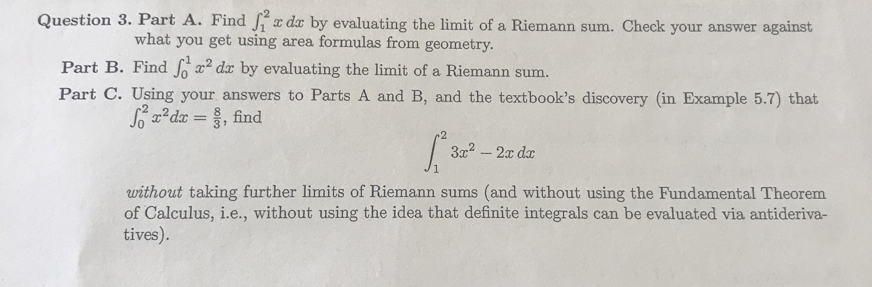 Question 3. Part A. Find
da by evaluating the limit of a Riemann sum. Check your answer against
what you get using area formulas from geometry
Part B. Find Jo 2 da by evaluating the limit of a Riemann sum.
Part C. Using your answers to Parts A and B, and the textbook's discovery (in Example 5.7) that
0
3 7
2
without taking further limits of Riemann sums (and without using the Fundamental Theorem
of Calculus, i.e., without using the idea that definite integrals can be evaluated via antideriva-
tives).
