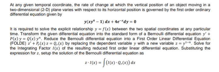 At any given temporal coordinate, the rate of change at which the vertical position of an object moving in a
two-dimensional (2-D) plane varies with respect to its horizontal position is governed by the first order ordinary
differential equation given by
y(xy* – 1) dx + 4e¯*dy = 0
It is required to solve the explicit relationship y = f(x) between the two spatial coordinates at any particular
time. Transform the given differential equation into the standard form of a Bernoulli differential equation y' +
P(x) y = Q(x) y". Reduce the Bernoulli differential equation into a First Order Linear Differential Equation
(FOLDE) z' + P,(x) z = Q,(x) by replacing the dependent variable y with a new variable z = y!=". Solve for
the Integrating Factor I(x) of the resulting reduced first order linear differential equation. Substituting the
expression for z, setup the solution of the Bernoulli differential equation as
z- I(4) = [(16) • Q,62) dzx
