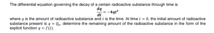 The differential equation governing the decay of a certain radioactive substance through time is
dq
-4qt³
dt
where q is the amount of radioactive substance and t is the time. At time t = 0, the initial amount of radioactive
substance present is q = Qo, determine the remaining amount of the radioactive substance in the form of the
explicit function q = f(t).
