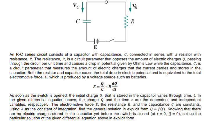 VR
C
R
E
An R-C series circuit consists of a capacitor with capacitance, C, connected in series with a resistor with
resistance, R. The resistance, R, is a circuit parameter that opposes the amount of electric charges Q, passing
through the circuit per unit time and causes a drop in potential given by Ohm's Law while the capacitance, C, is
a circuit parameter that measures the amount of electric charges that the current carries and stores in the
capacitor. Both the resistor and capacitor cause the total drop in electric potential and is equivalent to the total
electromotive force, E, which is produced by a voltage source such as batteries.
E=+Rat
As soon as the switch is opened, the initial charge Q, that is stored in the capacitor varies through time, t. In
the given differential equation above, the charge Q and the time t are the dependent and independent
variables, respectively. The electromotive force E, the resistance R, and the capacitance C are constants.
Using A as the constant of integration, find the general solution in explicit form Q = f(t). Knowing that there
are no electric charges stored in the capacitor yet before the switch is closed (at t = 0, Q = 0), set up the
particular solution of the given differential equation above in explicit form.
