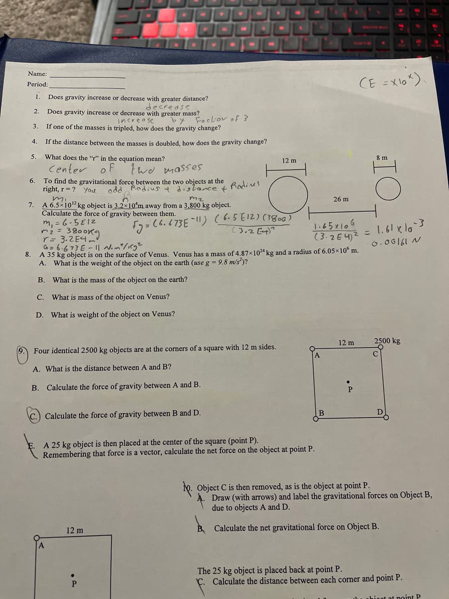 NO
wwc
Name:
CE =Xlo*).
Period:
1.
Does gravity increase or decrease with greater distance?
decredse
Does gravity increase or decrease with greater mass?
increa se
If one of the masses is tripled, how does the gravity change?
2.
by Fockov of 3
3.
4.
If the distance between the masses is doubled, how does the gravity change?
5.
What does the "r" in the equation mean?
8 m
12 m
Center
o F
two masses
To find the gravitational force between the two objects at the
right, r = ? You
6.
add Radius 4 dislonce t
Radies
mz
26 m
7. A 6.5×10" kg object is 3.2x10ʻm away from a 3,800 kg object.
Calculate the force of gravity between them.
m, = 6-5E12
m2= 38009
r= 3.ZE4
G= 6.673 E - || Nom/Kg²
8. A 35 kg object is on the surface of Venus. Venus has a mass of 4.87x1024 kg and a radius of 6.05x10° m.
A. What is the weight of the object on the earth (use g = 9.8 m/s)?
F2=(6.673E !) (65E12) (380c )
(3.2 Et)?
1:65x106
(3.2E4)2
= 1.61 x la
こ
0,06161 N
B. What is the mass of the object on the earth?
C. What is mass of the object on Venus?
D. What is weight of the object on Venus?
12 m
2500 kg
Four identical 2500 kg objects are at the corners of a square with 12 m sides.
A. What is the distance between A and B?
B. Calculate the force of gravity between A and B.
D
Calculate the force of gravity between B and D.
A 25 kg object is then placed at the center of the square (point P).
Remembering that force is a vector, calculate the net force on the object at point P.
1o. Object C is then removed, as is the object at point P.
Draw (with arrows) and label the gravitational forces on Object B,
due to objects A and D.
12 m
B, Calculate the net gravitational force on Object B.
The 25 kg object is placed back at point P.
C. Calculate the distance between each corner and point P.
du ahinot ot point P
