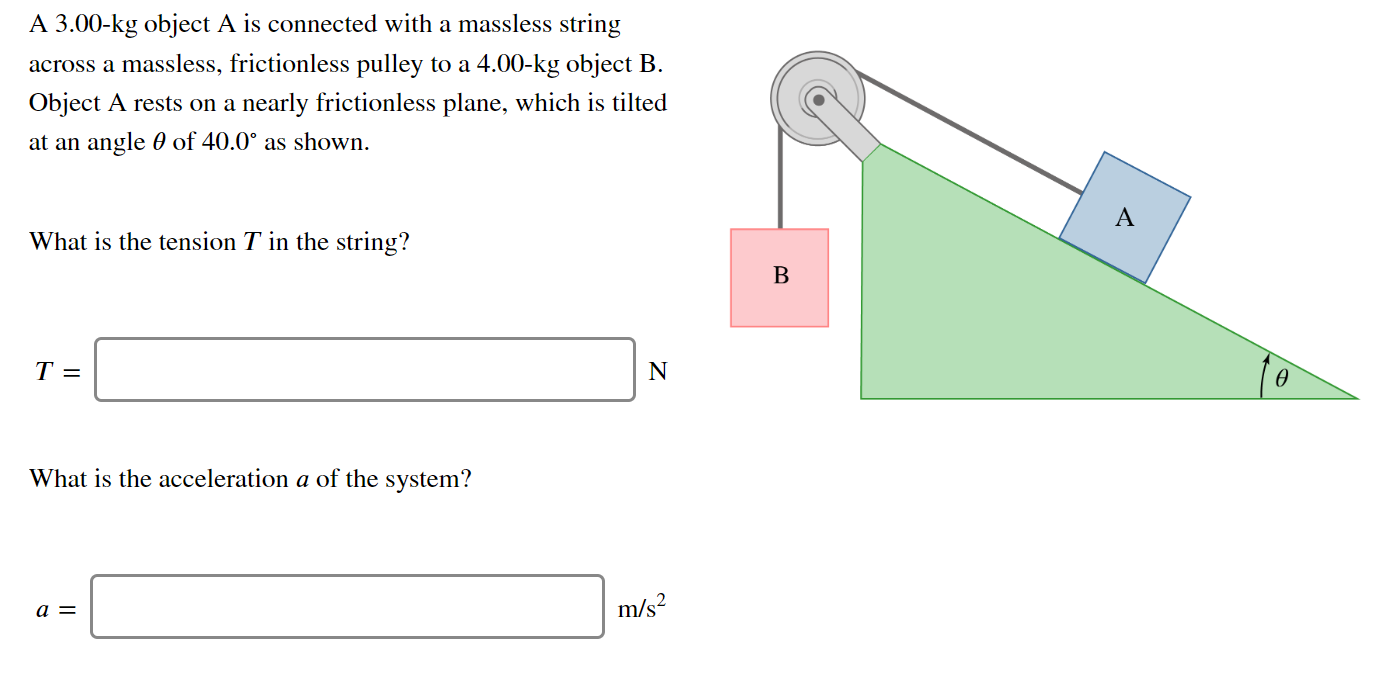 A 3.00-kg object A is connected with a massless string
across a massless, frictionless pulley to a 4.00-kg object B.
Object A rests on a nearly frictionless plane, which is tilted
at an angle 0 of 40.0° as shown.
What is the tension T in the string?
T =
N
What is the acceleration a of the system?
