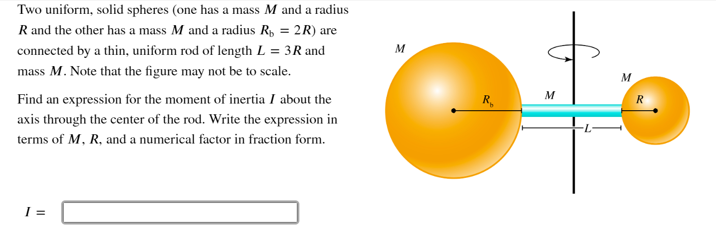 Two uniform, solid spheres (one has a mass M and a radius
R and the other has a mass M and a radius R, = 2R) are
connected by a thin, uniform rod of length L = 3R and
mass M. Note that the figure may not be to scale.
Find an expression for the moment of inertia I about the
axis through the center of the rod. Write the expression in
terms of M, R, and a numerical factor in fraction form.
