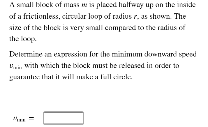 A small block of mass m is placed halfway up on the inside
of a frictionless, circular loop of radius r, as shown. The
size of the block is very small compared to the radius of
the loop.
Determine an expression for the minimum downward speed
Umin with which the block must be released in order to
guarantee that it will make a full circle.
