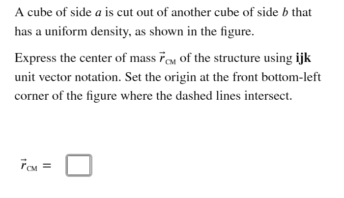 A cube of side a is cut out of another cube of side b that
has a uniform density, as shown in the figure.
Express the center of mass 7eM of the structure using ijk
unit vector notation. Set the origin at the front bottom-left
corner of the figure where the dashed lines intersect.
%D
