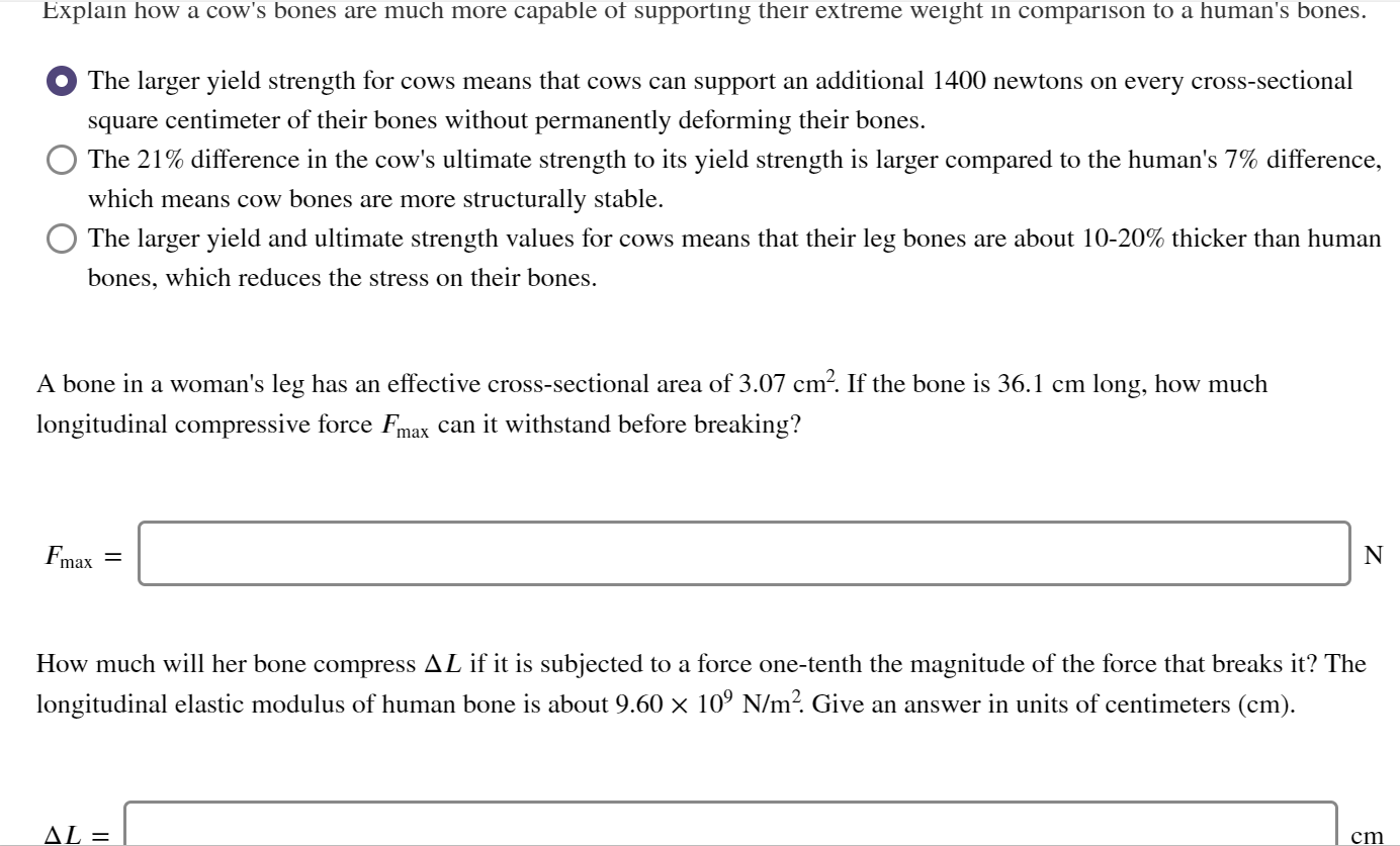 A bone in a woman's leg has an effective cross-sectional area of 3.07 cm². If the bone is 36.1 cm long, how much
longitudinal compressive force Fmax can it withstand before breaking?
N
Fmax
How much will her bone compress AL if it is subjected to a force one-tenth the magnitude of the force that breaks it? The
longitudinal elastic modulus of human bone is about 9.60 × 10º N/m?. Give an answer in units of centimeters (cm).
