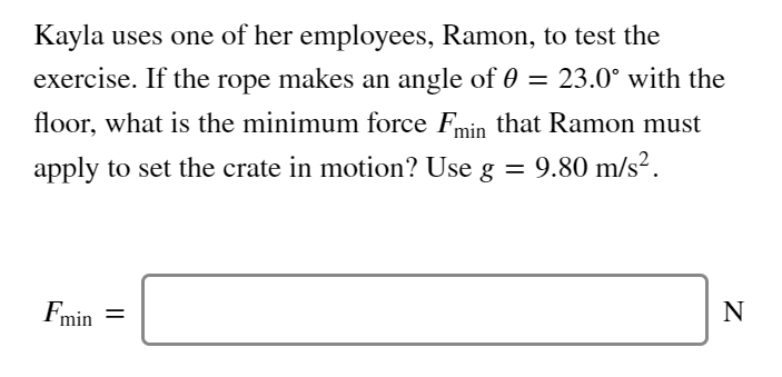 Kayla uses one of her employees, Ramon, to test the
exercise. If the rope makes an angle of 0 = 23.0° with the
floor, what is the minimum force Fmin that Ramon must
apply to set the crate in motion? Use g = 9.80 m/s².
Fmin =
N
