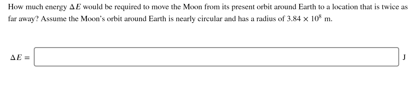 How much energy AE would be required to move the Moon from its present orbit around Earth to a location that is twice as
far away? Assume the Moon's orbit around Earth is nearly circular and has a radius of 3.84 × 10° m.
ΔΕ=
J
