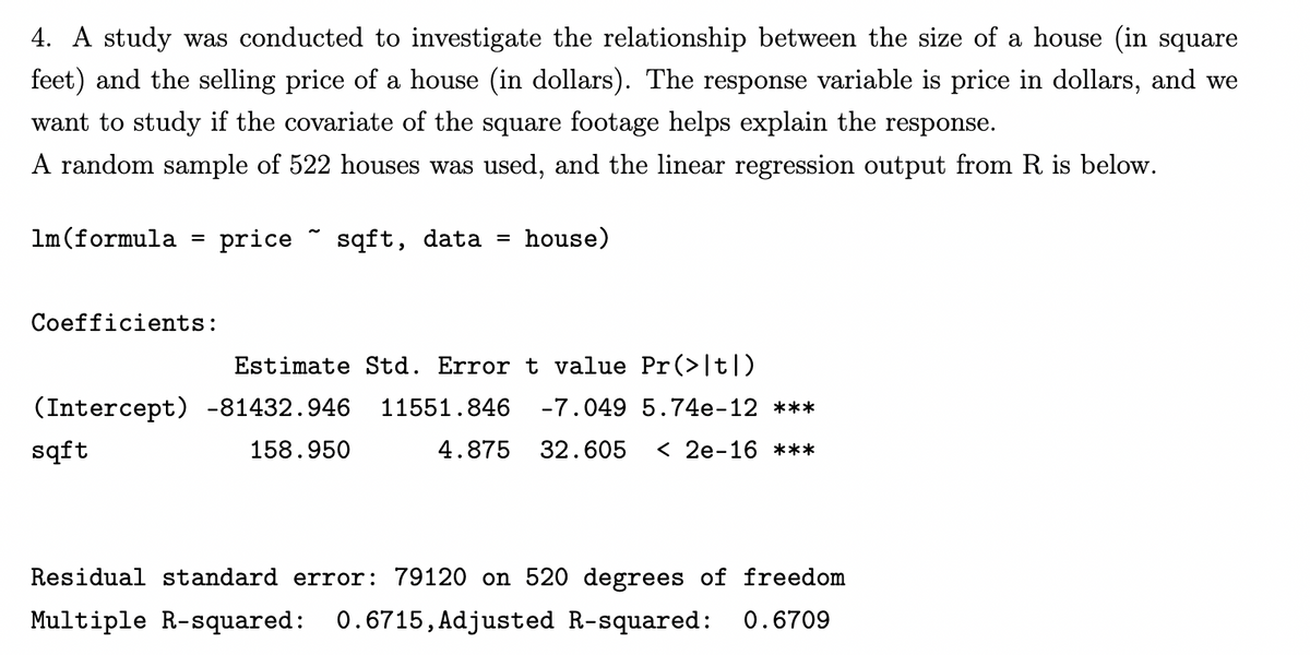 4. A study was conducted to investigate the relationship between the size of a house (in square
feet) and the selling price of a house (in dollars). The response variable is price in dollars, and we
want to study if the covariate of the square footage helps explain the response.
A random sample of 522 houses was used, and the linear regression output from R is below.
1m (formula price sqft, data
Coefficients:
=
house)
Estimate Std. Error t value Pr(>|t|)
(Intercept) -81432.946 11551.846 -7.049 5.74e-12 ***
sqft
158.950
4.875 32.605 <2e-16 ***
Residual standard error: 79120 on 520 degrees of freedom
Multiple R-squared: 0.6715, Adjusted R-squared: 0.6709
