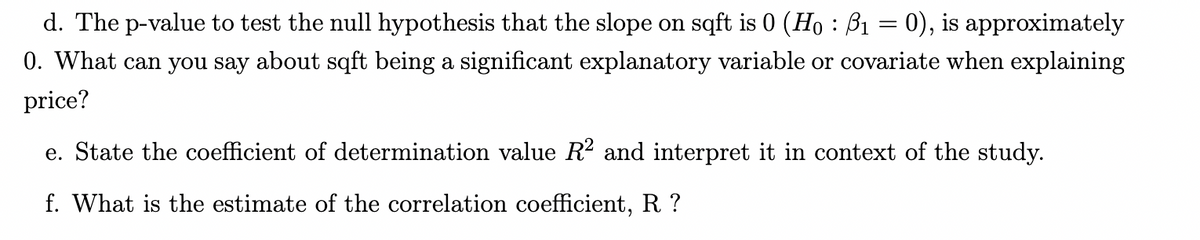 d. The p-value to test the null hypothesis that the slope on sqft is 0 (Ho : B₁ = 0), is approximately
0. What can you say about sqft being a significant explanatory variable or covariate when explaining
price?
e. State the coefficient of determination value R² and interpret it in context of the study.
f. What is the estimate of the correlation coefficient, R?
