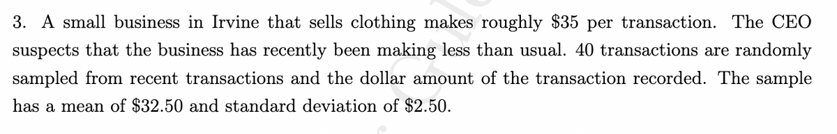 3. A small business in Irvine that sells clothing makes roughly $35 per transaction. The CEO
suspects that the business has recently been making less than usual. 40 transactions are randomly
sampled from recent transactions and the dollar amount of the transaction recorded. The sample
has a mean of $32.50 and standard deviation of $2.50.