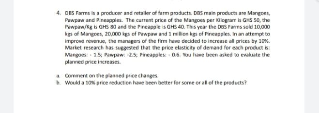 4. DBS Farms is a producer and retailer of farm products. DBS main products are Mangoes,
Pawpaw and Pineapples. The current price of the Mangoes per Kilogram is GHS 50, the
Pawpaw/Kg is GHS 80 and the Pineapple is GHS 40. This year the DBS Farms sold 10,000
kgs of Mangoes, 20,000 kgs of Pawpaw and 1 million kgs of Pineapples. In an attempt to
improve revenue, the managers of the firm have decided to increase all prices by 10%.
Market research has suggested that the price elasticity of demand for each product is:
Mangoes: - 1.5; Pawpaw: -2.5; Pineapples: - 0.6. You have been asked to evaluate the
planned price increases.
a. Comment on the planned price changes.
b. Would a 10% price reduction have been better for some or all of the products?
