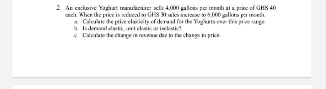 2. An exclusive Yoghurt manufacturer sells 4,000 gallons per month at a price of GHS 40
each. When the price is reduced to GHS 30 sales increase to 6,000 gallons per month.
a. Calculate the price elasticity of demand for the Yoghurts over this price range.
b. Is demand elastic, unit elastic or inelastic?
c. Calculate the change in revenue due to the change in price.
