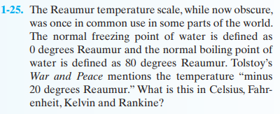 1-25. The Reaumur temperature scale, while now obscure,
was once in common use in some parts of the world.
The normal freezing point of water is defined as
0 degrees Reaumur and the normal boiling point of
water is defined as 80 degrees Reaumur. Tolstoy's
War and Peace mentions the temperature "minus
20 degrees Reaumur." What is this in Celsius, Fahr-
enheit, Kelvin and Rankine?
