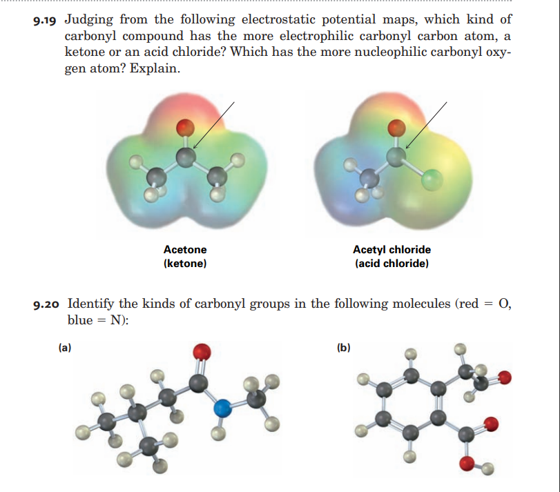 9.19 Judging from the following electrostatic potential maps, which kind of
carbonyl compound has the more electrophilic carbonyl carbon atom, a
ketone or an acid chloride? Which has the more nucleophilic carbonyl oxy-
gen atom? Explain.
Acetone
Acetyl chloride
(acid chloride)
(ketone)
9.20 Identify the kinds of carbonyl groups in the following molecules (red = 0,
blue = N):
(a)
(b)
