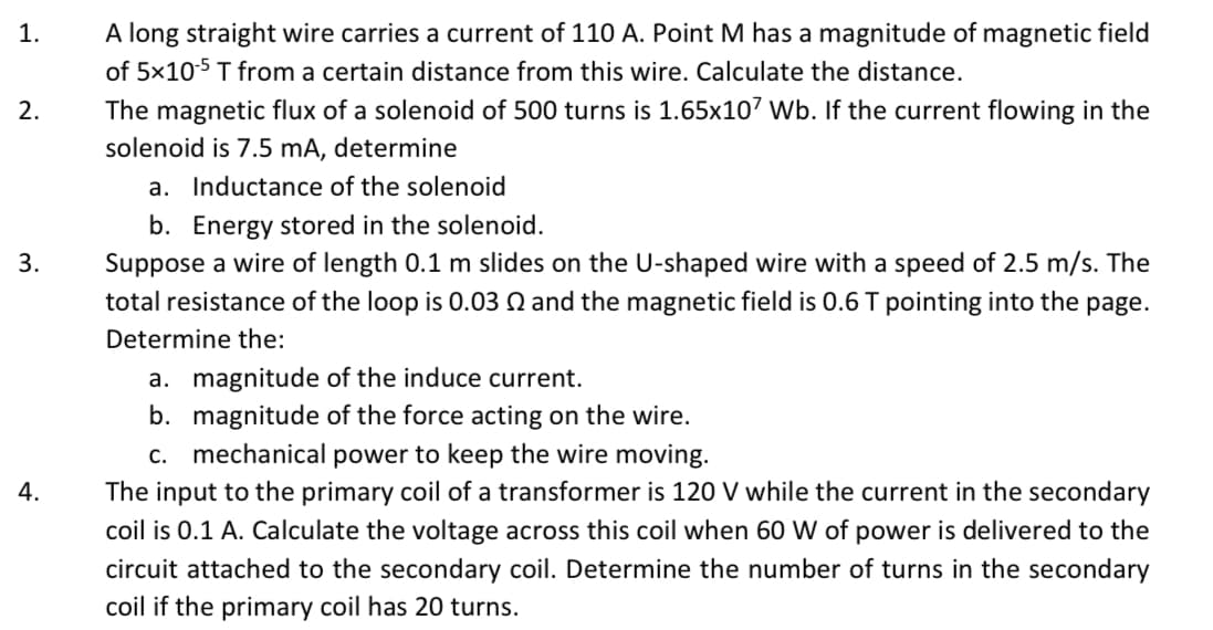 1.
A long straight wire carries a current of 110 A. Point M has a magnitude of magnetic field
of 5x105 T from a certain distance from this wire. Calculate the distance.
2.
The magnetic flux of a solenoid of 500 turns is 1.65x107 Wb. If the current flowing in the
solenoid is 7.5 mA, determine
a. Inductance of the solenoid
b. Energy stored in the solenoid.
Suppose a wire of length 0.1 m slides on the U-shaped wire with a speed of 2.5 m/s. The
3.
total resistance of the loop is 0.03 Q and the magnetic field is 0.6 T pointing into the page.
Determine the:
a. magnitude of the induce current.
b. magnitude of the force acting on the wire.
c. mechanical power to keep the wire moving.
The input to the primary coil of a transformer is 120 V while the current in the secondary
4.
coil is 0.1 A. Calculate the voltage across this coil when 60 W of power is delivered to the
circuit attached to the secondary coil. Determine the number of turns in the secondary
coil if the primary coil has 20 turns.
