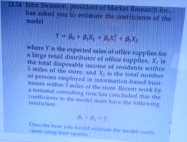 12.54 John Swanson, president of Market Research Inc.,
has asked you to estimate the coefficients of the
model
Y = Bo + B,X, + BX + BaXy
where Y is the expected sales of office supplies for
a large retail distributor of office supplies, X¡ is
the total disposable income of residents within
5 miles of the store, and X, is the total number
of persons employed in information-based busi-
nesses within 5 miles of the store. Recent work by
a national consulting firm has concluded that the
coefficients in the model must have the following
restriction:
Bi+ B - 2
Describe how you would estimate the model coeffi-
cients using least squares.
