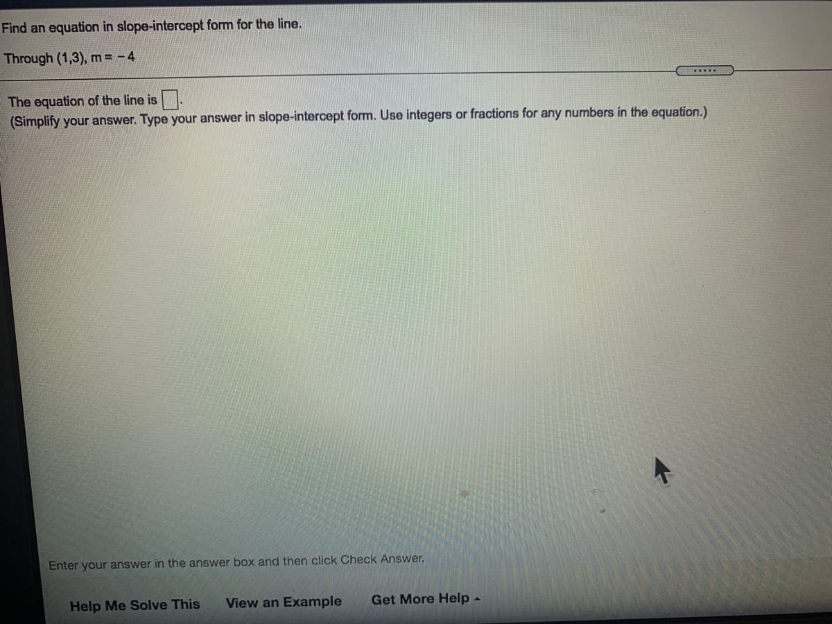 Find an equation in slope-intercept form for the line.
Through (1,3), m= -4
....
The equation of the line is .
(Simplify your answer. Type your answer in slope-intercept form. Use integers or fractions for any numbers in the equation.)
Enter your answer in the answer box and then click Check Answer.
Help Me Solve This
View an Example
Get More Help -
