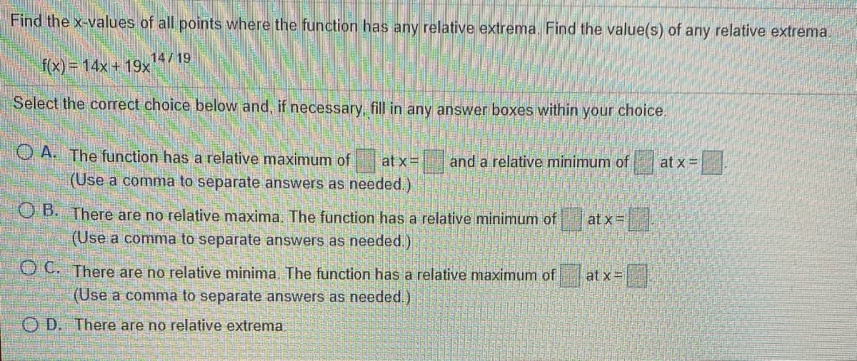 Find the x-values of all points where the function has any relative extrema. Find the value(s) of any relative extrema.
14/19
f(x)= 14x + 19x
Select the correct choice below and, if necessary, fill in any answer boxes within your choice.
O A. The function has a relative maximum of
at x=
and a relative minimum of
at x =
(Use a comma to separate answers as needed.)
OB. There are no relative maxima. The function has a relative minimum of at x=
(Use a comma to separate answers as needed.)
O C. There are no relative minima. The function has a relative maximum of
at x =
(Use a comma to separate answers as needed.)
O D. There are no relative extrema.
