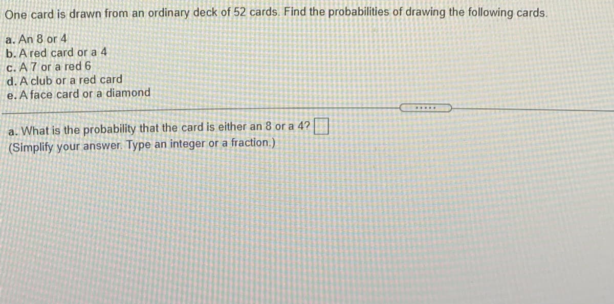 One card is drawn from an ordinary deck of 52 cards. Find the probabilities of drawing the following cards.
a. An 8 or 4
b. A red card or a 4
C. A 7 or a red 6
d. A club or a red card
e. A face card or a diamond
a. What is the probability that the card is either an 8 or a 4?
(Simplify your answer. Type an integer or a fraction.)
