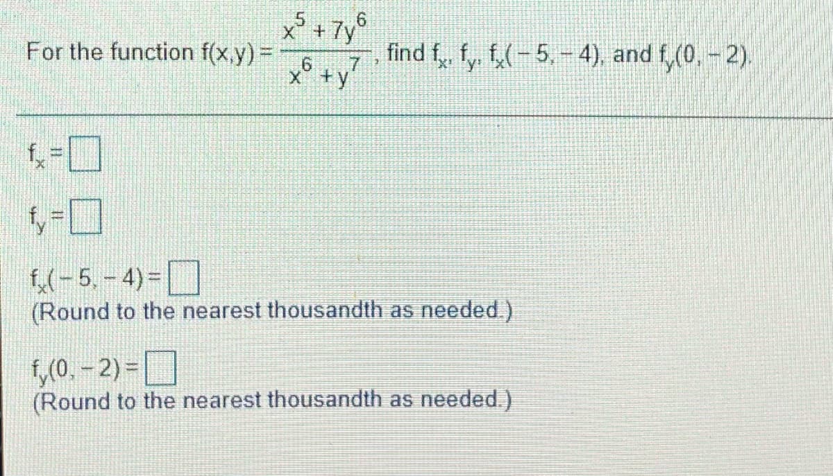 x'+7y°
For the function f(x,y)=
find f, fy, f,(-5,-4), and f (0, - 2).
7.
x° +y
f(-5,- 4)=|
(Round to the nearest thousandth as needed.)
,0. – 2) = ]
(Round to the nearest thousandth as needed.)
