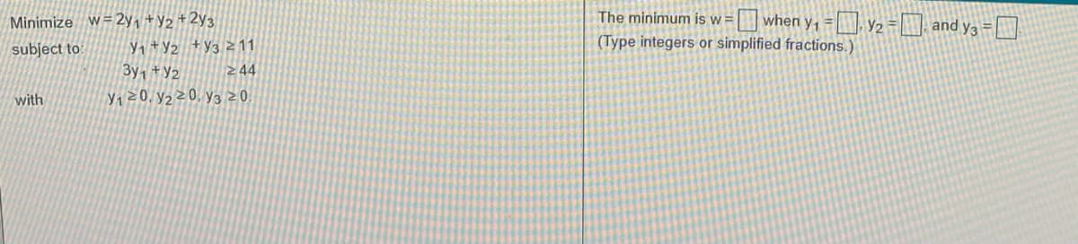 O when y, = y2= and y3 =
Minimize W=2y, +y2 + 2y3
The minimum is w =
(Type integers or simplified fractions.)
Y, +Y2 +Y3 z 11
3y, +Y2
subject to
244
with
Y120, y2z0, y320.
