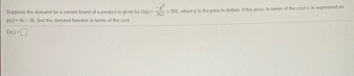 Suppose the demand for a certain brand of a product is given by D(p) = + 300, where p is the price in dollars. If the price, in terms of the cost c, is expressed as
p(c) = 4c - 36, find the demand function in terms of the cost.
D(c) =
