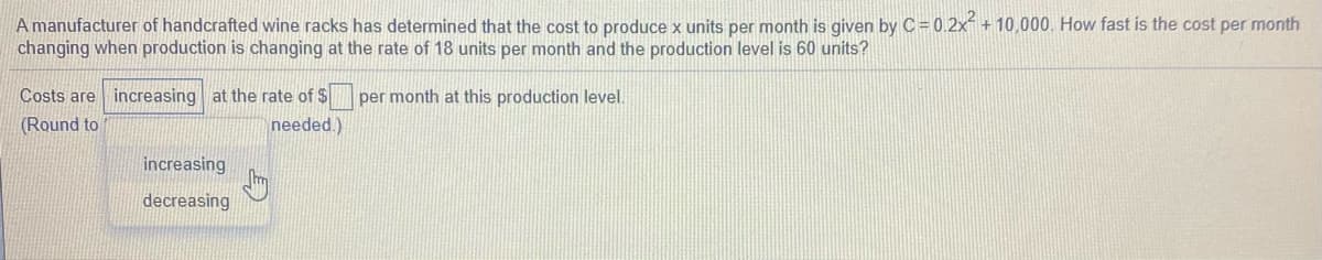 A manufacturer of handcrafted wine racks has determined that the cost to produce x units per month is given by C= 0.2x +10,000. How fast is the cost per month
changing when production is changing at the rate of 18 units per month and the production level is 60 units?
Costs are increasing at the rate of $
per month at this production level.
(Round to
needed.)
increasing
decreasing
