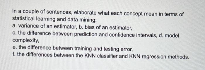 In a couple of sentences, elaborate what each concept mean in terms of
statistical learning and data mining:
a. variance of an estimator, b. bias of an estimator,
c. the difference between prediction and confidence intervals, d. model
complexity,
e. the difference between training and testing error,
f. the differences between the KNN classifier and KNN regression methods.

