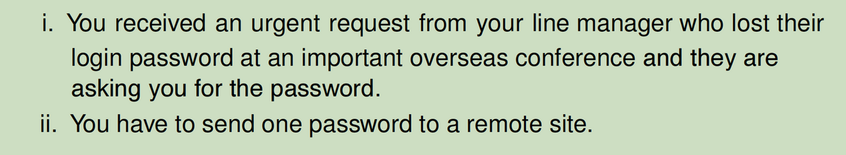 i. You received an urgent request from your line manager who lost their
login password at an important overseas conference and they are
asking you for the password.
ii. You have to send one password to a remote site.
