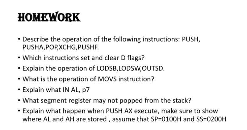 НОМEWORK
• Describe the operation of the following instructions: PUSH,
PUSHA,POP,XCHG,PUSHF.
• Which instructions set and clear D flags?
• Explain the operation of LODSB,LODSW,OUTSD.
• What is the operation of MOVS instruction?
• Explain what IN AL, p7
• What segment register may not popped from the stack?
• Explain what happen when PUSH AX execute, make sure to show
where AL and AH are stored, assume that SP-0100H and SS=0200H
