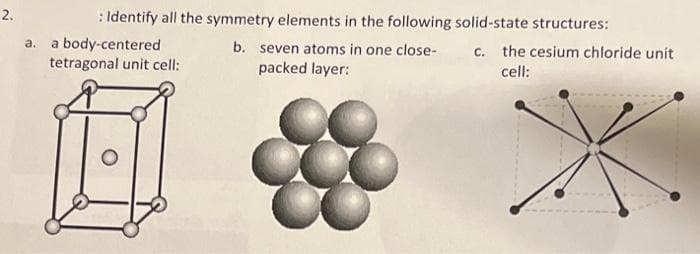 2.
: Identify all the symmetry elements in the following solid-state structures:
a.
a body-centered
b. seven atoms in one close-
c. the cesium chloride unit
cell:
tetragonal unit cell:
packed layer:
