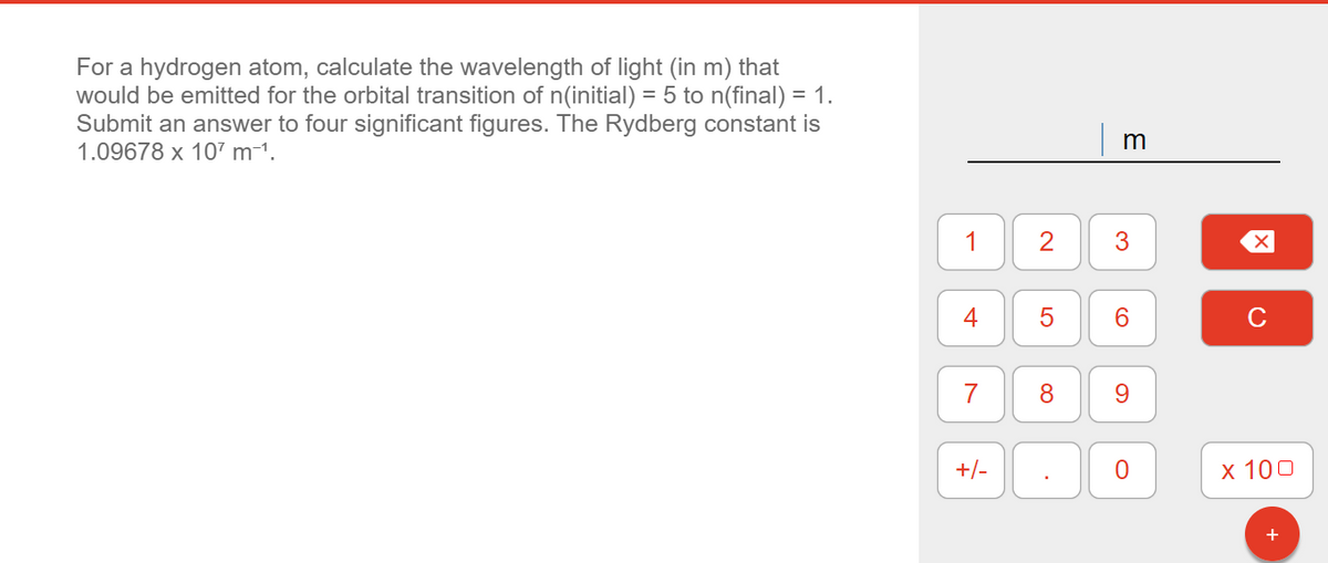 For a hydrogen atom, calculate the wavelength of light (in m) that
would be emitted for the orbital transition of n(initial) = 5 to n(final) = 1.
Submit an answer to four significant figures. The Rydberg constant is
1.09678 x 107 m¯¹.
1
4
7
+/-
2
5
8
m
3
6
9
0
X
x 100
