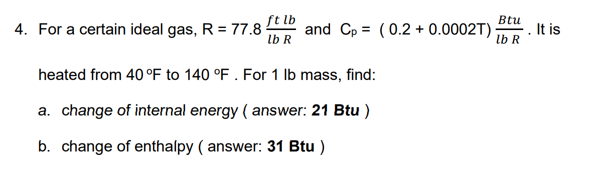 ft lb
4. For a certain ideal gas, R = 77.8
lb R
Btu
and Cp = (0.2 + 0.0002T)
It is
%3D
lb R
heated from 40 °F to 140 °F . For 1 lb mass, find:
a. change of internal energy ( answer: 21 Btu )
b. change of enthalpy ( answer: 31 Btu )
