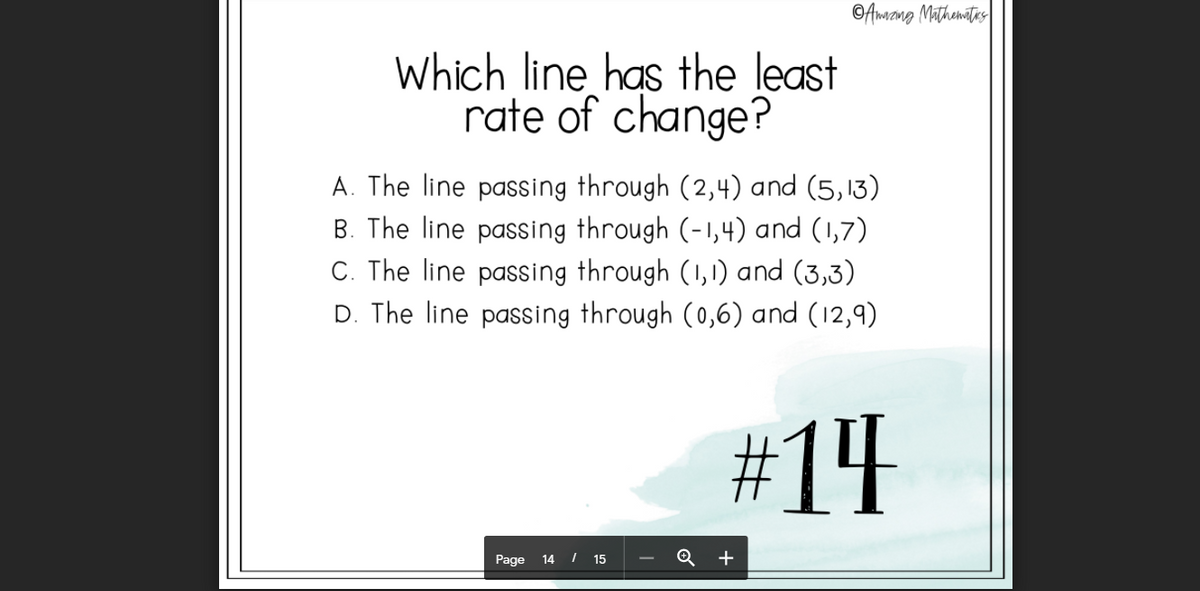 ©Amzng Mathemites
Which line has the least
rate of change?
A. The line passing through (2,4) and (5,13)
B. The line passing through (-1,4) and (1,7)
C. The line passing through (1,1) and (3,3)
D. The line passing through (0,6) and (12,9)
#14
Page 14 I 15
Q +

