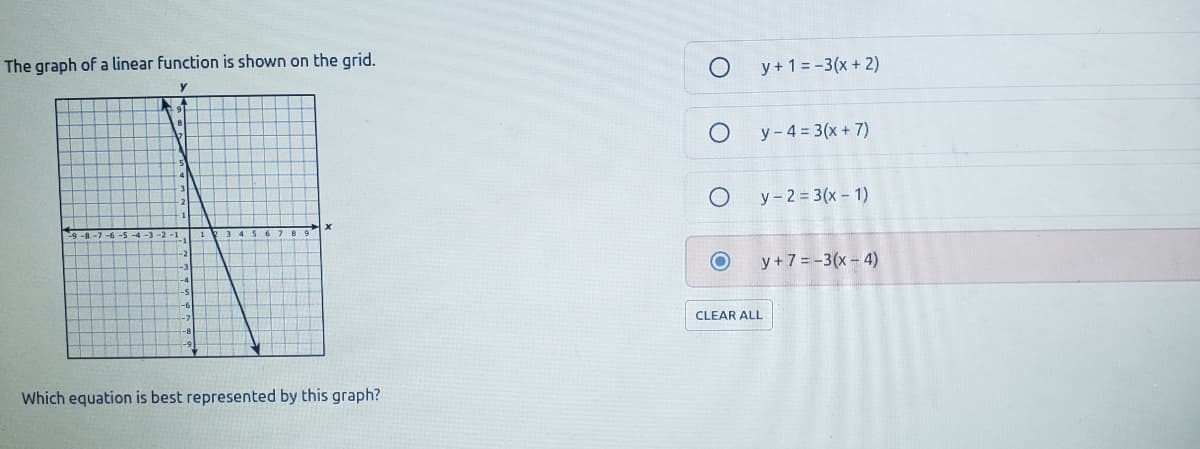 The graph of a linear function is shown on the grid.
y + 1 = -3(x+ 2)
y - 4 = 3(x + 7)
y-2 = 3(x- 1)
y + 7 = -3(x - 4)
CLEAR ALL
Which equation is best represented by this graph?
