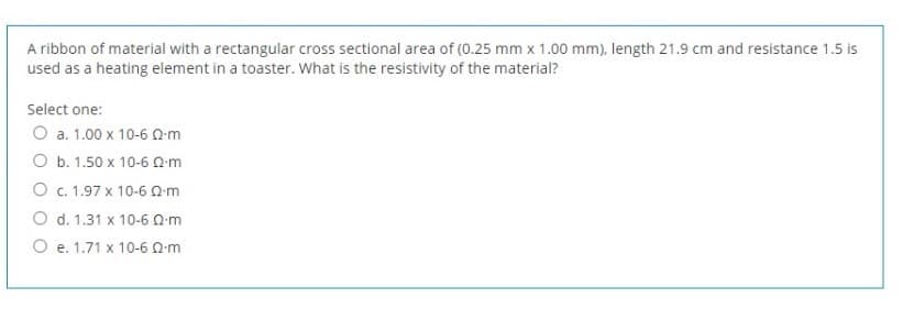 A ribbon of material with a rectangular cross sectional area of (0.25 mm x 1.00 mm), length 21.9 cm and resistance 1.5 is
used as a heating element in a toaster. what is the resistivity of the material?
Select one:
O a. 1.00 x 10-6 0m
O b. 1.50 x 10-6 Qm
O c. 1.97 x 10-6 0m
O d. 1.31 x 10-6 0m
O e. 1.71 x 10-6 Qm
