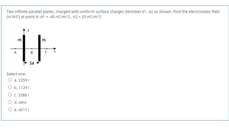 Two infinite parallel plates, charged with uniform surface charges densities o1, 02 as shown. Find the electrostatic field
(in N/C) at point A: 01 = -40 nC/m^2, 02 = 20 nC/m^2
A
B
* 2d
Select one:
O a. 2259 i
O b. 1129 i
O c. 3388 i
O d. zero
O e. 4517 i
