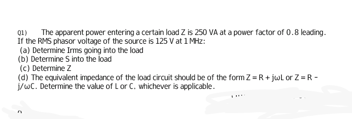 The apparent power entering a certain load Z is 250 VA at a power factor of 0.8 leading.
Q1)
If the RMS phasor voltage of the source is 125 V at 1 MHz:
(a) Determine Irms going into the load
(b) Determine S into the load
(c) Determine Z
(d) The equivalent impedance of the load circuit should be of the form Z = R + jwL or Z = R -
j/wC. Determine the value of L or C. whichever is applicable.
