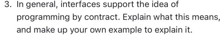 3. In general, interfaces support the idea of
programming by contract. Explain what this means,
and make up your own example to explain it.

