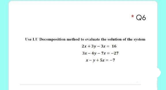 Q6
Use LU Decomposition method to evaluate the solution of the system
2x + 3y – 3z = 16
3x - 4y - 7z = -27
x- y+ 5z = -7
