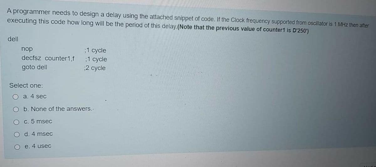 A programmer needs to design a delay using the attached snippet of code. If the Clock frequency supported from oscillator is 1 MHz then after
executing this code how long will be the period of this delay.(Note that the previous value of counter1 is D'250')
dell
nop
31 суcle
;1 cycle
2 cycle
decfsz counter1,f
goto dell
Select one:
O a. 4 sec
b. None of the answers.-
C. 5 msec
O d. 4 msec
О е.4 useс
