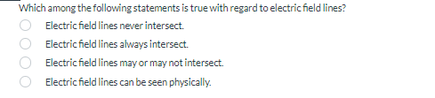 Which among the following statements is true with regard to electric field lines?
Electric field lines never intersect.
Electric field lines always intersect.
Electric field lines may or may not intersect.
Electric field lines can be seen physically.
OOO O
