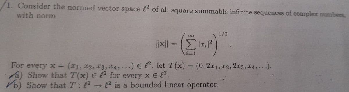 /1. Consider the normed vector space 2 of all square summable infinite sequences of complex numbers,
with norm
|x|| =
(12.1²)
1/2
'
For every x=
(T1, T2, T3, T4,...) El², let T(x) = (0,2x1, x2, 2x3, x4,...).
a) Show that T(x) E 2 for every x € 1².
b) Show that T: ² 2 is a bounded linear operator.
-
