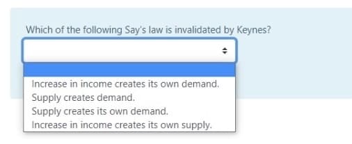 Which of the following Say's law is invalidated by Keynes?
Increase in income creates its own demand.
Supply creates demand.
Supply creates its own demand.
Increase in income creates its own supply.
