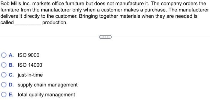 Bob Mills Inc. markets office furniture but does not manufacture it. The company orders the
furniture from the manufacturer only when a customer makes a purchase. The manufacturer
delivers it directly to the customer. Bringing together materials when they are needed is
called
production.
O A. ISO 9000
B. ISO 14000
OC. just-in-time
O D. supply chain management
O E. total quality management
