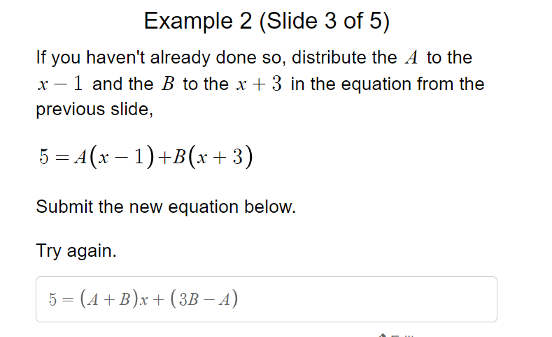 Example 2 (Slide 3 of 5)
If you haven't already done so, distribute the A to the
x – 1 and the B to the x + 3 in the equation from the
previous slide,
5 = A(x – 1)+B(x +3)
Submit the new equation below.
Try again.
5 = (4 + B)x + (3B – A)
